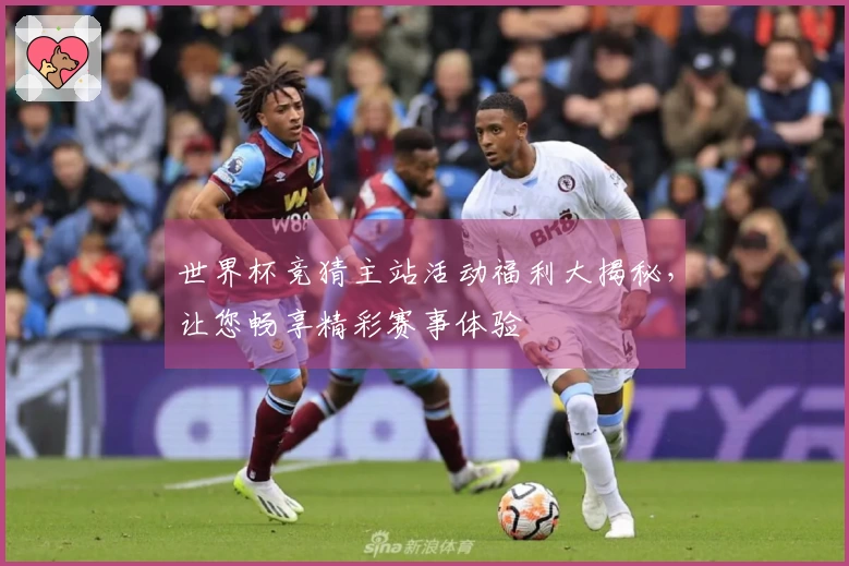 世界杯竞猜主站活动福利大揭秘，让您畅享精彩赛事体验